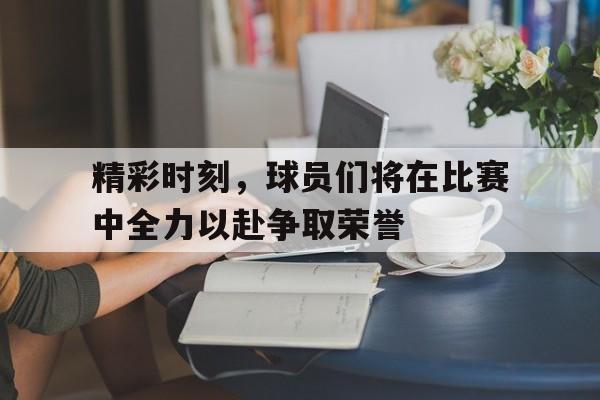 精彩时刻，球员们将在比赛中全力以赴争取荣誉