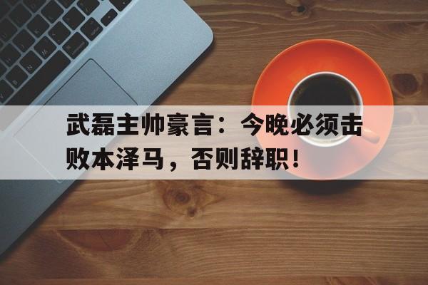 武磊主帅豪言：今晚必须击败本泽马，否则辞职！