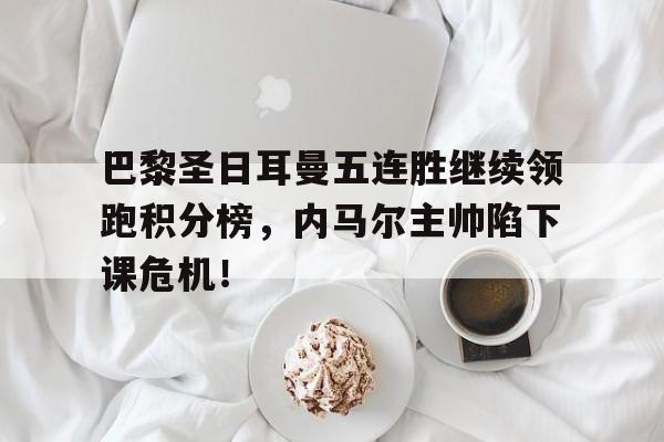 巴黎圣日耳曼五连胜继续领跑积分榜，内马尔主帅陷下课危机！